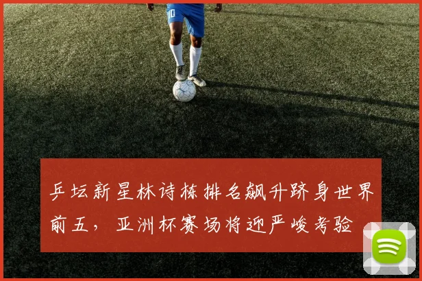 乒坛新星林诗栋排名飙升跻身世界前五，亚洲杯赛场将迎严峻考验