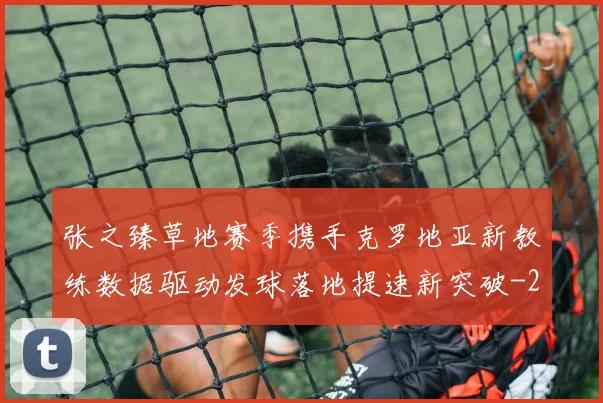 张之臻草地赛季携手克罗地亚新教练数据驱动发球落地提速新突破