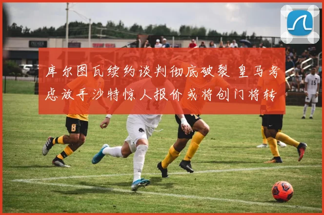 库尔图瓦续约谈判彻底破裂 皇马考虑放手沙特惊人报价或将创门将转会新纪录