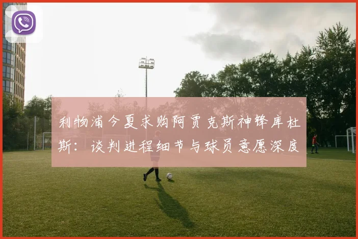 利物浦今夏求购阿贾克斯神锋库杜斯:谈判进程细节与球员意愿深度分析