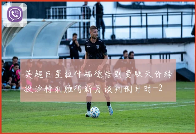 英超巨星拉什福德告别曼联天价转投沙特利雅得新月谈判倒计时