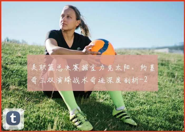 美职篮总决赛掘金力克太阳,约基奇三双演绎战术奇迹深度剖析