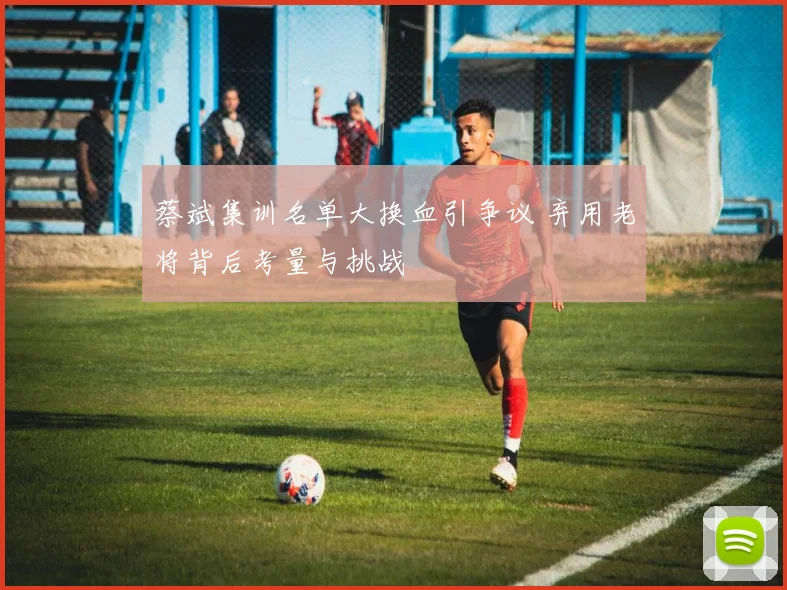 蔡斌集训名单大换血引争议 弃用老将背后考量与挑战
