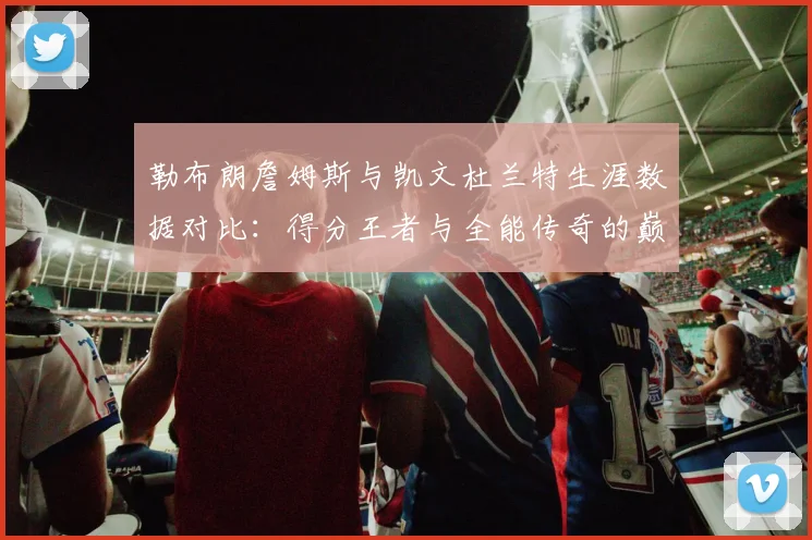 勒布朗詹姆斯与凯文杜兰特生涯数据对比:得分王者与全能传奇的巅峰对话