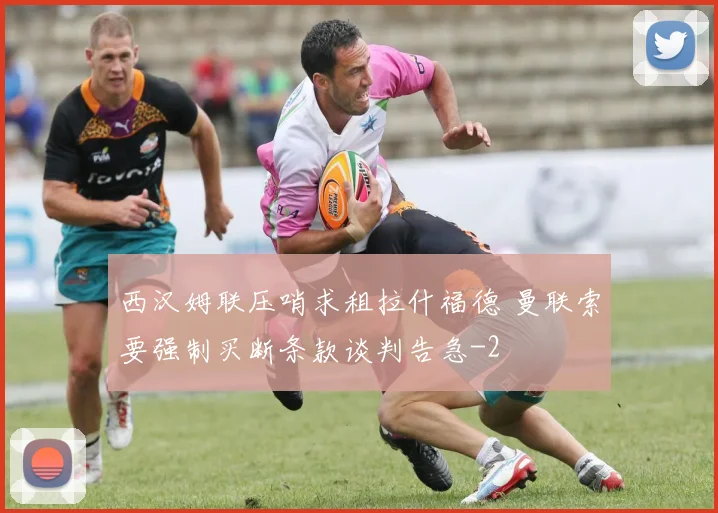 西汉姆联压哨求租拉什福德 曼联索要强制买断条款谈判告急