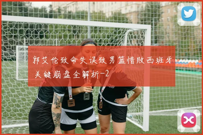 郭艾伦致命失误致男篮惜败西班牙 关键崩盘全解析