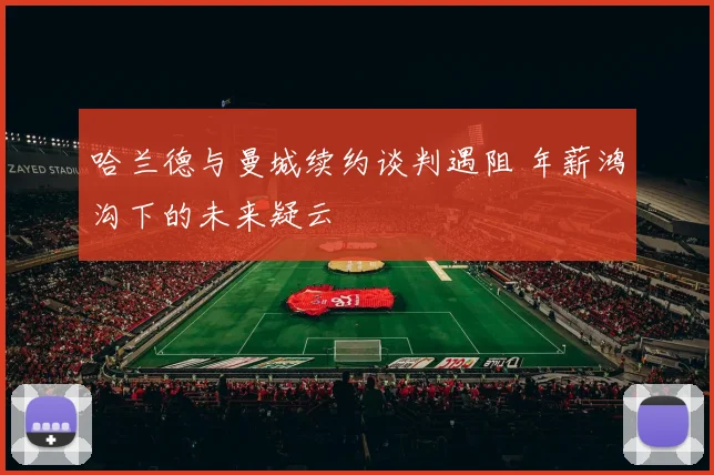 哈兰德与曼城续约谈判遇阻 年薪鸿沟下的未来疑云