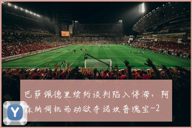 巴萨佩德里续约谈判陷入停滞,阿森纳伺机而动欲夺诺坎普瑰宝