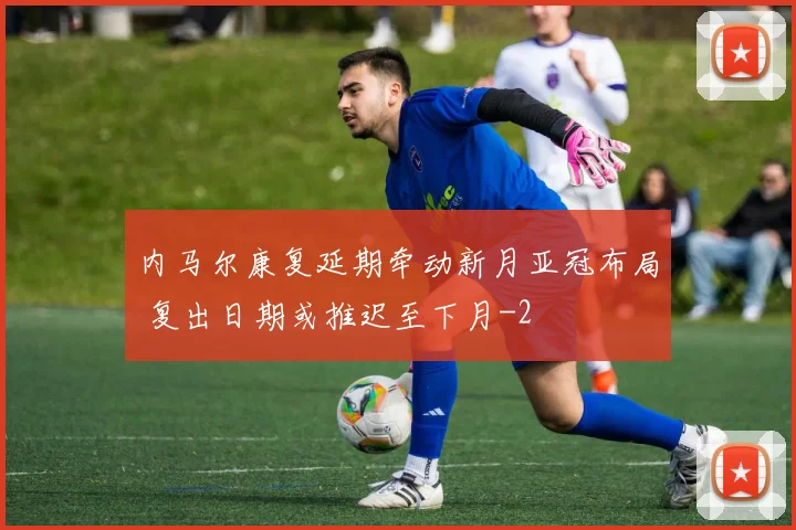 内马尔康复延期牵动新月亚冠布局 复出日期或推迟至下月