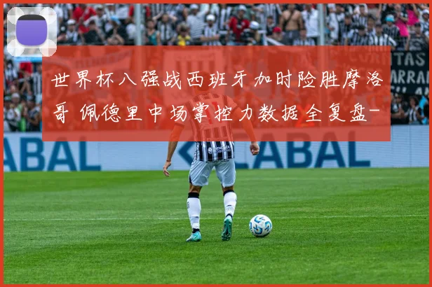 世界杯八强战西班牙加时险胜摩洛哥 佩德里中场掌控力数据全复盘