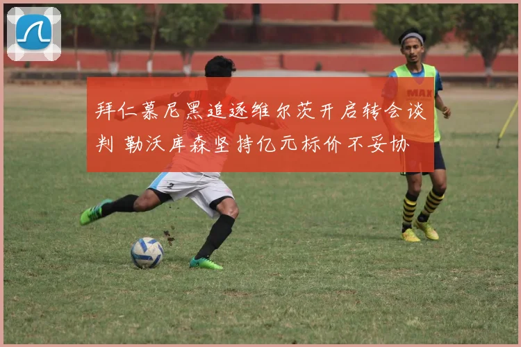 拜仁慕尼黑追逐维尔茨开启转会谈判 勒沃库森坚持亿元标价不妥协