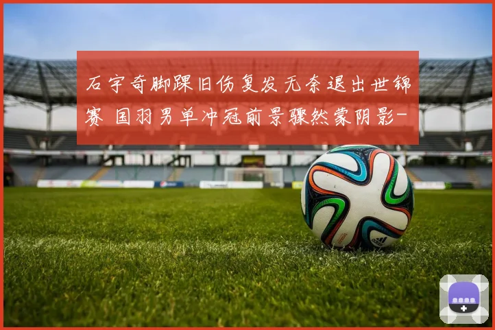 石宇奇脚踝旧伤复发无奈退出世锦赛 国羽男单冲冠前景骤然蒙阴影