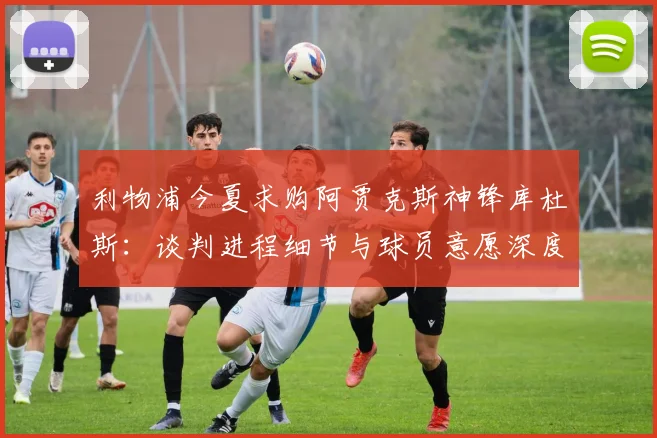 利物浦今夏求购阿贾克斯神锋库杜斯：谈判进程细节与球员意愿深度分析