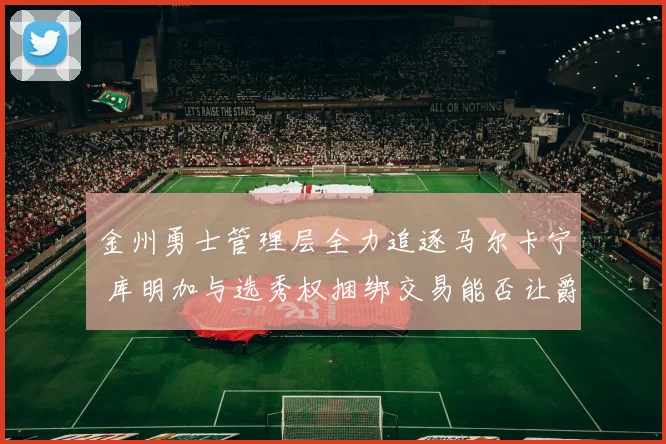 金州勇士管理层全力追逐马尔卡宁 库明加与选秀权捆绑交易能否让爵士点头