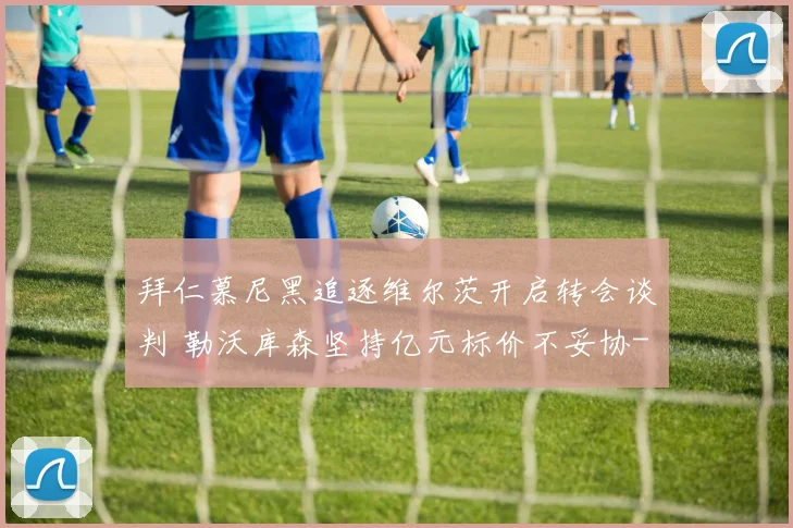 拜仁慕尼黑追逐维尔茨开启转会谈判 勒沃库森坚持亿元标价不妥协