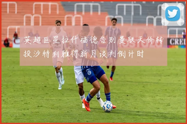 英超巨星拉什福德告别曼联天价转投沙特利雅得新月谈判倒计时