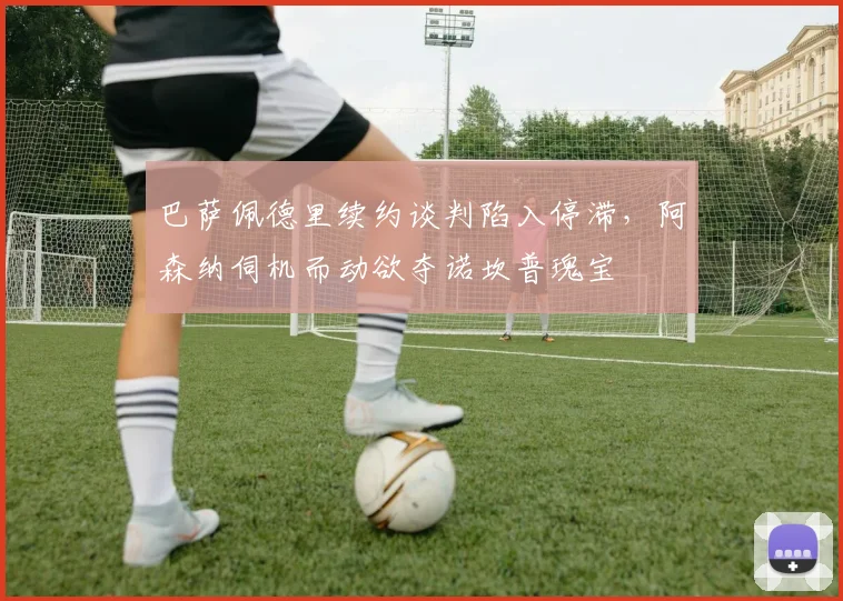 巴萨佩德里续约谈判陷入停滞，阿森纳伺机而动欲夺诺坎普瑰宝