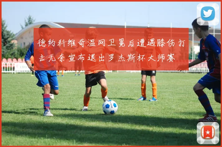 德约科维奇温网卫冕后遭遇膝伤打击无奈宣布退出罗杰斯杯大师赛