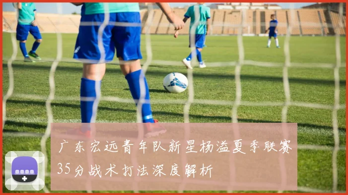 广东宏远青年队新星杨溢夏季联赛35分战术打法深度解析