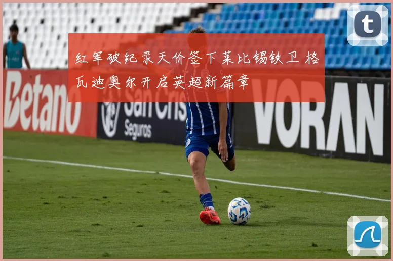 红军破纪录天价签下莱比锡铁卫 格瓦迪奥尔开启英超新篇章
