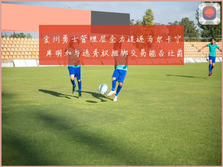 金州勇士管理层全力追逐马尔卡宁 库明加与选秀权捆绑交易能否让爵士点头