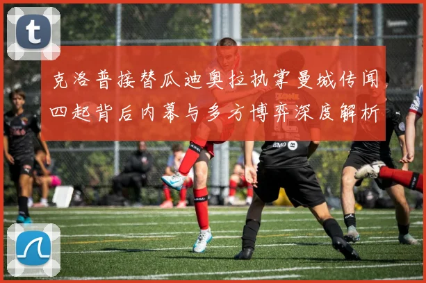 克洛普接替瓜迪奥拉执掌曼城传闻四起背后内幕与多方博弈深度解析