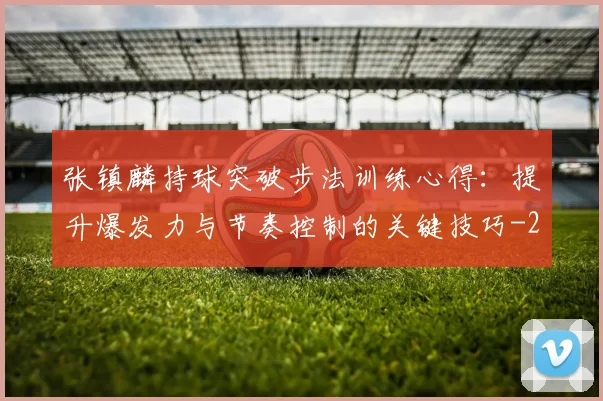 张镇麟持球突破步法训练心得:提升爆发力与节奏控制的关键技巧