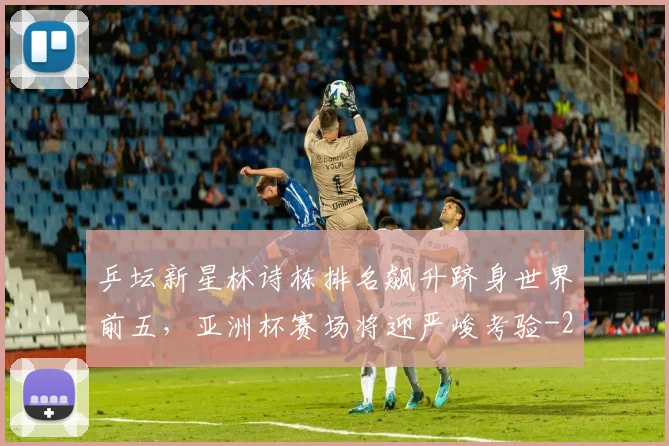 乒坛新星林诗栋排名飙升跻身世界前五,亚洲杯赛场将迎严峻考验