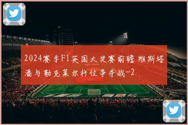 2024赛季F1英国大奖赛前瞻 维斯塔潘与勒克莱尔杆位争夺战