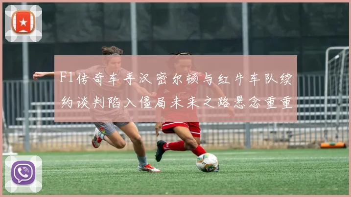 F1传奇车手汉密尔顿与红牛车队续约谈判陷入僵局未来之路悬念重重